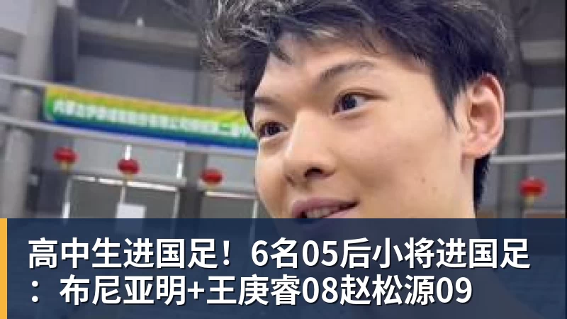 高中生进国足！6名05后小将进国足：布尼亚明+王庚睿08赵松源09